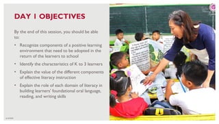 6/16/2020 18
By the end of this session, you should be able
to:
• Recognize components of a positive learning
environment that need to be adopted in the
return of the learners to school
• Identify the characteristics of K to 3 learners
• Explain the value of the different components
of effective literacy instruction
• Explain the role of each domain of literacy in
building learners’ foundational oral language,
reading, and writing skills
DAY 1 OBJECTIVES
PHOTO:
RTI
INTERNATIONAL
FOR
USAID
 