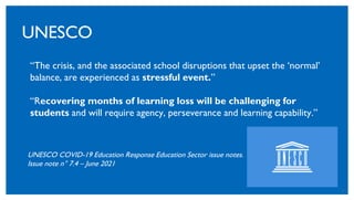 20
UNESCO
“The crisis, and the associated school disruptions that upset the ‘normal’
balance, are experienced as stressful event.”
“Recovering months of learning loss will be challenging for
students and will require agency, perseverance and learning capability.”
UNESCO COVID-19 Education Response Education Sector issue notes.
Issue note n° 7.4 – June 2021
 
