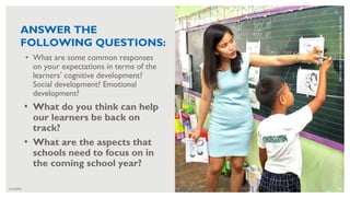 6/16/2020 30
• What are some common responses
on your expectations in terms of the
learners’ cognitive development?
Social development? Emotional
development?
• What do you think can help
our learners be back on
track?
• What are the aspects that
schools need to focus on in
the coming school year?
PHOTO
CREDIT:
RTI
INTERNATIONAL
FOR
USAID
ANSWER THE
FOLLOWING QUESTIONS:
 
