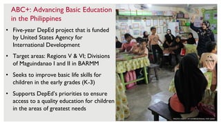 6
ABC+: Advancing Basic Education
in the Philippines
• Five-year DepEd project that is funded
by United States Agency for
International Development
• Target areas: Regions V & VI; Divisions
of Maguindanao I and II in BARMM
• Seeks to improve basic life skills for
children in the early grades (K-3)
• Supports DepEd’s priorities to ensure
access to a quality education for children
in the areas of greatest needs
PHOTO CREDIT: RTI INTERNATIONAL FOR USAID
 