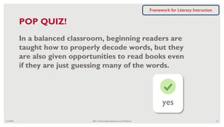 yes
6/16/2020 ABC+: Advancing Basic Education in the Philippines 62
POP QUIZ!
In a balanced classroom, beginning readers are
taught how to properly decode words, but they
are also given opportunities to read books even
if they are just guessing many of the words.
Framework for Literacy Instruction
 