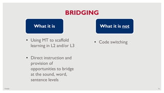 7/4/2020 76
BRIDGING
• Using MT to scaffold
learning in L2 and/or L3
What it is What it is not
• Code switching
• Direct instruction and
provision of
opportunities to bridge
at the sound, word,
sentence levels
 