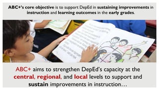 8
ABC+’s core objective is to support DepEd in sustaining improvements in
instruction and learning outcomes in the early grades.
PHOTO CREDIT: RTI INTERNATIONAL FOR USAID
ABC+ aims to strengthen DepEd’s capacity at the
central, regional, and local levels to support and
sustain improvements in instruction…
 