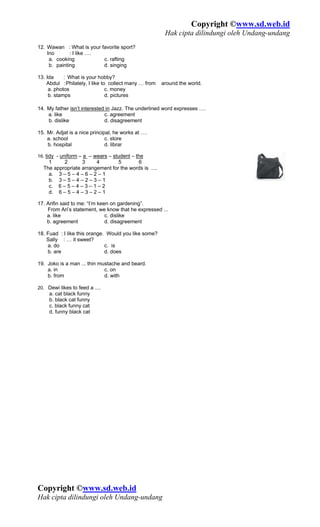Copyright ©www.sd.web.id
                                                        Hak cipta dilindungi oleh Undang-undang
12. Wawan : What is your favorite sport?
    Ino       : I like ….
     a. cooking           c. rafting
     b. painting          d. singing

13. Ida     : What is your hobby?
    Abdul : Philately, I like to collect many … from   around the world.
     a. photos                  c. money
     b. stamps                  d. pictures

14. My father isn’t interested in Jazz. The underlined word expresses ….
    a. like                   c. agreement
    b. dislike                d. disagreement

15. Mr. Adjat is a nice principal, he works at ….
    a. school                  c. store
    b. hospital                d. librar

16. tidy - uniform – a – wears – student – the
    1     2       3     4        5       6
  The appropriate arrangement for the words is ....
    a. 3 – 5 – 4 – 6 – 2 – 1
    b. 3 – 5 – 4 – 2 – 3 – 1
    c. 6 – 5 – 4 – 3 – 1 – 2
    d. 6 – 5 – 4 – 3 – 2 – 1

17. Arifin said to me: “I’m keen on gardening”.
    From Ari’s statement, we know that he expressed ...
    a. like                    c. dislike
    b. agreement               d. disagreement

18. Fuad : I like this orange. Would you like some?
    Sally : … it sweet?
    a. do                     c. is
    b. are                    d. does

19. Joko is a man ... thin mustache and beard.
    a. in                    c. on
    b. from                  d. with

20. Dewi likes to feed a ....
     a. cat black funny
     b. black cat funny
     c. black funny cat
     d. funny black cat




Copyright ©www.sd.web.id
Hak cipta dilindungi oleh Undang-undang
 