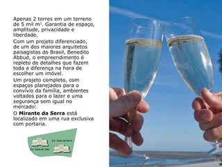 Apenas 2 torres em um terreno
de 5 mil m2. Garantia de espaço,
amplitude, privacidade e
liberdade.
Com um projeto diferenciado,
de um dos maiores arquitetos
paisagistas do Brasil, Benedito
Abbud, o empreendimento é
repleto de detalhes que fazem
toda a diferença na hora de
escolher um imóvel.
Um projeto completo, com
espaços planejados para o
convívio da família, ambientes
voltados para o lazer e uma
segurança sem igual no
mercado:
O Mirante da Serra está
localizado em uma rua exclusiva
com portaria.


                          Ed. Vista da Serra


      Ed. Vista do Vale
 