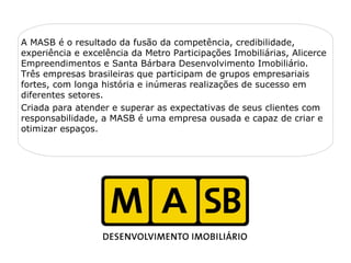 A MASB é o resultado da fusão da competência, credibilidade,
experiência e excelência da Metro Participações Imobiliárias, Alicerce
Empreendimentos e Santa Bárbara Desenvolvimento Imobiliário.
Três empresas brasileiras que participam de grupos empresariais
fortes, com longa história e inúmeras realizações de sucesso em
diferentes setores.
Criada para atender e superar as expectativas de seus clientes com
responsabilidade, a MASB é uma empresa ousada e capaz de criar e
otimizar espaços.
                                   
 