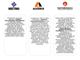 Pertencente ao Grupo         Fundada em 1987 em Belo          Desde 1967 a Santa Bárbara
      Asamar, a Metro                Horizonte, a Alicerce             vem construindo um
Participações Imobiliárias      Empreendimentos é uma                 importante cenário na
     é uma das maiores              empresa voltada para a             construção civil. Para
  incorporadoras de Minas                                          acompanhar a expansão do
Gerais e Rio de Janeiro. Com       incorporação imobiliária,           mercado, a empresa
    presença marcante no         construção civil e obras de        diversificou seu ramo de
    segmento de imóveis        engenharia em MG, ES, MT e         atuação e criou, em 1998, a
  diferenciados, atende às      DF. Em seu portifólio, possui             Santa Bárbara
 expectativas de um público     condomínios residenciais de             Desenvolvimento
exigente, seja para morar ou   alto luxo, edifícios comerciais,   Imobiliário, com o objetivo
   investir. Desde 1997, a        flats, shoppings centers e               de dedicar-se,
empresa já construiu mais de      complexos industriais. No             exclusivamente, às
 5.000 unidades entre flats,                                            atividades do ramo
apartamentos, salas e lojas.       segmento da construção         imobiliário. Com atuação em
                                  pesada, realizou diversas         vários estados do país, a
                                obras rodoviárias e civis de               Santa Bárbara
                                    irrigação, canalização e      Desenvolvimento Imobiliário
                                    saneamento. A Alicerce          é especializada em criar,
                                 continuará a operar neste         desenvolver e implementar
                                           segmento.              os mais sofisticados projetos
                                                                        nos segmentos de
                                                                     edificações residenciais,
                                                                    comerciais, loteamentos,
                                                                   shoppings e hotéis, através
                                                                   de parcerias firmadas com
                                                                      importantes empresas
                                                                   nacionais e internacionais.
 