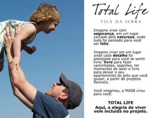 Imagine viver com
segurança, em um lugar
cercado pela natureza, onde
tudo foi pensado para você
ser feliz.

Imagine viver em um lugar
onde cada detalhe foi
planejado para você se sentir
livre: livre para fazer
caminhadas, esportes, ter
momentos de lazer e livre
para deixar o seu
apartamento do jeito que você
quiser, a partir de projetos
flexíveis.

Você imaginou, a MASB criou
para você.

       TOTAL LIFE
 Aqui, a alegria de viver
vem incluída no projeto.
 