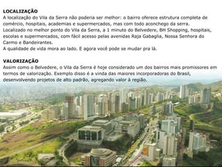 LOCALIZAÇÃO
A localização do Vila da Serra não poderia ser melhor: o bairro oferece estrutura completa de
comércio, hospitais, academias e supermercados, mas com todo aconchego da serra.
Localizado no melhor ponto do Vila da Serra, a 1 minuto do Belvedere, BH Shopping, hospitais,
escolas e supermercados, com fácil acesso pelas avenidas Raja Gabaglia, Nossa Senhora do
Carmo e Bandeirantes.
A qualidade de vida mora ao lado. E agora você pode se mudar pra lá.

VALORIZAÇÃO
Assim como o Belvedere, o Vila da Serra é hoje considerado um dos bairros mais promissores em
termos de valorização. Exemplo disso é a vinda das maiores incorporadoras do Brasil,
desenvolvendo projetos de alto padrão, agregando valor à região.
 