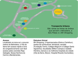 Transporte Urbano
                                                    São várias as linhas de ônibus
                                                      que servem o Belvedere, a
                                                     Seis Pistas e o BH Shopping.



Acesso                             Estrutura Vicinal
Localizado na zona sul, a poucos   BH Shopping, 2 hipermercados (Extra e Carrefour),
metros do Belvedere, o Vila da     postos de combustível, farmácias, escolas
Serra tem acesso rápido e livre    (Fundação Torino, Colégio Magnum e Colégio Santo
de congestionamento com fácil      Agostinho), faculdades (Milton Campos e Izabela
acesso pelas avenidas Raja         Hendrix), bancos e os melhores hospitais da cidade
Gabaglia, Nossa Senhora do         (Vila da Serra, Biocor, Hospital Ricardo Guimarães).
Carmo e Bandeirantes.               
 