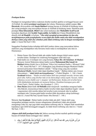 Pendapat Kedua

Pendapat ini mengatakan bahwa makmum disebut masbuk apabila ia tertinggal bacaan surat
Al-Fatihah. Ini adalah pendapat segolongan dari ulama. Diantaranya adalah ucapan Abu
Hurairah, diriwayatkan oleh Imam Bukhori tentang bacaan al-Afatihah di belakang imam
dari setiap pendapat yang mewajibkan bacaan al-Afatihah di belakang imam. Demikian pula
pendapat Ibnu Khuzaimah, Dhob’i dan selain keduanya dari Muhaddits Syafi’iyyah
kemudian diperkuat oleh Syaikh Taqiyyuddin As-Subki dari Ulama Mutakhkhirin dan
ditarjih oleh al-Muqbili, ia berkata: “Aku telah mengkaji permasalahan ini dan aku
menghimpunnya pada pengkajianku secara fiqih dan hadits maka aku tidak mendapatkan
darinya selain yang telah aku sebutkan yaitu tidak terhitung raka’at dengan mendapatkan
ruku’. (‘Aunul Ma’bud 3:146)

Sanggahan Pendapat kedua terhadap dalil-dalil jumhur ulama yang menyatakan bahwa
makmum yang mendapatkan ruku bersama imam maka ia mendapatkan satu raka’at.
Diantaranya:

   1. Dalam Sunan Abu Dawud tidak ada redaksi hadits dengan lafazh matan seperti
      tersebut diatas. Pendapat ini cenderung beranggapan salah tukil saja.
   2. Pada hadits (no 2) terdapat rawi yang bernama Yahya Bin Abi Sulaiman Al-Madani.
      Menurut Amirul Mukminin dalam hadits (yaitu) Muhammad Bin Ismail Al-
      Bukhari dalam (kitab) Juz-u Al-Qiraat, Yahya (ini) munkarul hadits. ( Mizanul I’tidal
      4 : 383, Aunul Ma’bud 3 : 147 ) Sedangkan yang dimaksud dengan Munkarul Hadits
      menurut pernyataan Imam Bukhori adalah: “ Setiap orang yang aku nyatakan
      Munkarul Hadits, berarti tidak dapat dijadikan hujjah ”. Bahkan dalam satu riwayat
      (dinyatakan) : “ tidak boleh meriwayatkannya ”. ( Fathul Mughits 1 : 346 ). Imam
      Syaukani berkata : “Hadits tersebut bukan dalil atas pendapat mereka, kerana anda
      pasti tahu, bahwa yang disebut raka’at itu (mencakup) semua aspek; bacaan, rukun-
      rukunnya secara hakiki syar’i, maupun ‘urf (kebiasaan). Kedua arti tersebut harus
      lebih didahulukan daripada arti menurut bahasa. Demikian ketetapan para ahli
      Ushul Fiqih. ( Nailul Authar, Asy-Syaukani 2 : 219 )
   3. Ibnu Hazm dalam kitab Al-Muhalla telah menjawab / membahas mengenai hadits
      Abu Bakrah, (menurutnya) bahwa hadits tersebut tidak dapat dijadikan hujjah / alasan
      / argumentasi oleh mereka dalam hal tersebut (yaitu termasuk raka’at asalkan
      mendapat ruku’) kerana pada hadits tersebut tidak dinyatakan cukup (terhitung)
      raka’at. ( Aunul Ma’bud, Syarah Sunan Abu Dawud 3 : 146 ).

Menurut Asy-Syaukani : Dalam hadits tersebut tidak ada dalil / bukan dalil yang
menguatkan pendapat mereka, kerana sebagaimana (dimaklumi) tidak ada perintah
mengulangi (raka’at), tapi juga tidak menyatakan terhitung raka’at. Adapun Nabi mendoakan
kepadanya agar lebih bersungguh-sungguh, itu tidak berarti terhitung satu raka’at. ( ‘Aunul
Ma’bud, 3:146 )

Adapun dalil-dalil pendapat kedua ini, bahwa seorang disebut masbuk apabila tertinggal
bacaan al-Fatihah bukan tertinggal ruku’ adalah:

   1. ‫عَنْ أَبِي هُرَيْرَةَ رضي ا عنه أَنّهُ قاَلَ : إِنْ أَدْرَكتَ الْقَومَ رُكُوْعا لَمْ تعْتَدّ بِتِلْكَ الرّكْعَةِ. } رواه‬
                                        َ                 ْ        ْ
        3:147 }‫,البخاري، عون المعبود‬
 