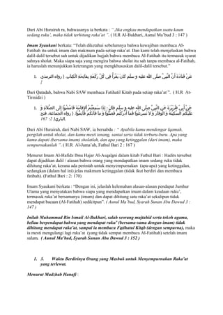 Dari Abi Hurairah ra, bahwasanya ia berkata : “ Jika engkau mendapatkan suatu kaum
sedang ruku’, maka tidak terhitung raka’at ”. ( H.R Al-Bukhari, Aunul Ma’bud 3 : 147 )

Imam Syaukani berkata: “Telah diketahui sebelumnya bahwa kewajiban membaca Al-
Fatihah itu untuk imam dan makmum pada setiap raka’at. Dan kami telah menjelaskan bahwa
dalil-dalil tersebut sah untuk dijadikan hujjah bahwa membaca Al-Fatihah itu termasuk syarat
sahnya sholat. Maka siapa saja yang mengira bahwa sholat itu sah tanpa membaca al-Fatihah,
ia haruslah menunjukkan keterangan yang mengkhususkan dalil-dalil tersebut.”

   1. ‫عَنْ قَتاَدَةَ أَنّ النّبِيّ صلّى ا عليه و سلّم كَانَ يقْرَأُ فِي كُلّ رَكعَةٍ بِفاَتِحَةِ الْكِتابِ. } رواه الترمذي‬
                        َ                       ْ                  َ
        {

Dari Qatadah, bahwa Nabi SAW membaca Fatihatil Kitab pada setiap raka’at ”. ( H.R At-
Tirmidzi )

   1. َ‫عَنْ أَبِيْ هُرَيْرَةَ عَنِ النّبِيّ صلّى ا عليه و سلّم قاَلَ : إِذَا سَمِعْتُمُ اْلِقاَمَةَ فَامْشُوْا إِلَى الصّلَةِ و‬
        ‫عَلَيْكُمُ السّكِيْنَةَ وَ الْوِقاَرَ وَ لَ تُسْرِعُوْا فَماَ أَدرَكْتُمْ فَصَلّوْا وَ ماَ فاَتَكُمْ فَأَتِمّوْا. } رواه الجماعة، فتح‬
                                                                            ْ
        167 :2 }‫,الباري‬

Dari Abi Hurairah, dari Nabi SAW, ia bersabda : “ Apabila kamu mendengar Iqamah,
pergilah untuk sholat, dan kamu mesti tenang, santai serta tidak terburu-buru. Apa yang
kamu dapati (bersama imam) sholatlah, dan apa yang ketinggalan (dari imam), maka
sempurnakanlah ”. ( H.R Al-Jama’ah, Fathul Bari 2 : 167 )

Menurut Imam Al-Hafidz Ibnu Hajar Al-Asqalani dalam kitab Fathul Bari : Hadits tersebut
dapat dijadikan dalil / alasan bahwa orang yang mendapatkan imam sedang ruku tidak
dihitung raka’at, kerana ada perintah untuk menyempurnakan (apa-apa) yang ketinggalan,
sedangkan (dalam hal ini) jelas makmum ketinggalan (tidak ikut berdiri dan membaca
fatihah). (Fathul Bari : 2: 170)

Imam Syaukani berkata : “Dengan ini, jelaslah kelemahan alasan-alasan pendapat Jumhur
Ulama yang menyatakan bahwa siapa yang mendapatkan imam dalam keadaan ruku’,
termasuk raka’at bersamanya (imam) dan dapat dihitung satu raka’at sekalipun tidak
mendapat bacaan (Al-Fatihah) sedikitpun”. ( Aunul Ma’bud, Syarah Sunan Abu Dawud 3 :
147 )

Inilah Muhammad Bin Ismail Al-Bukhari, salah seorang mujtahid serta tokoh agama,
beliau berpendapat bahwa yang mendapat ruku’ (bersama-sama dengan imam) tidak
dihitung mendapat raka’at, sampai ia membaca Fatihatul Kitab (dengan sempurna), maka
ia mesti mengulangi lagi raka’at (yang tidak sempat membaca Al-Fatihah) setelah imam
salam. ( Aunul Ma’bud, Syarah Sunan Abu Dawud 3 : 152 )



   1. 3.    Waktu Berdirinya Orang yang Masbuk untuk Menyempurnakan Raka’at
      yang terlewat.

Menurut Madzhab Hanafi :
 