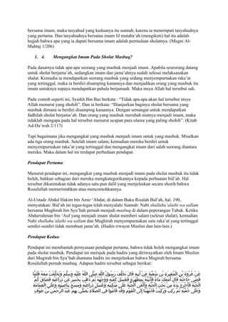 bersama imam, maka tasyahud yang keduanya itu sunnah, karena ia menempati tasyahudnya
yang pertama. Dan tasyahudnya bersama imam lil mutaba’ah (mengikuti) hal itu adalah
hujjah bahwa apa yang ia dapati bersama imam adalah permulaan sholatnya. (Mugni Al-
Muhtaj 1/206)

   1. 4.            Mengangkat Imam Pada Sholat Masbuq?

Pada dasarnya tidak apa-apa seorang yang masbuk menjadi imam. Apabila seseorang datang
untuk sholat berjama’ah, sedangkan imam dan jama’ahnya sudah selesai melaksanakan
shalat. Kemudia ia mendapatkan seorang masbuk yang sedang menyempurnakan raka’at
yang tertinggal, maka ia berdiri disamping kanannya dan menjadikan orang yang masbuk itu
imam untuknya supaya mendapatkan pahala berjamaah. Maka insya Allah hal tersebut sah.

Pada contoh seperti ini, Syaikh Bin Baz berkata : “Tidak apa-apa akan hal tersebut insya
Allah menurut yang shohih”. Dan ia berkata: “Dianjurkan baginya sholat bersama yang
masbuk dimana ia berdiri disamping kanannya. Dengan semangat untuk mendapatkan
fadhilah sholat berjama’ah. Dan orang yang masbuk merubah niatnya menjadi imam, maka
tidaklah mengapa pada hal tersebut menurut ucapan para ulama yang paling shohih”. (Kitab
Ad-Da’wah 2/117)

Tapi bagaimana jika mengangkat yang masbuk menjadi imam untuk yang masbuk. Misalkan
ada tiga orang masbuk. Setelah imam salam, kemudian mereka berdiri untuk
menyempurnakan raka’at yang tertinggal dan mengangkat imam dari salah seorang diantara
mereka. Maka dalam hal ini terdapat perbedaan pendapat.

Pendapat Pertama:

Menurut pendapat ini, mengangkat yang masbuk menjadi imam pada sholat masbuk itu tidak
boleh, bahkan sebagian dari mereka mengkategorikannya kepada perbuatan bid’ah. Hal
tersebut dikarenakan tidak adanya satu pun dalil yang menjelaskan secara shorih bahwa
Rosulullah memerintahkan atau mencontohkannya.

Al-Ustadz Abdul Hakim bin Amir ‘Abdat, di dalam Buku Risalah Bid’ah, hal. 190,
menyatakan: Bid’ah ini tegas-tegas telah menyalahi Sunnah: Nabi shallahu’alaihi wa sallam
bersama Mughirah bin Syu’bah pernah menjadi masbuq di dalam peperangan Tabuk. Ketika
Abdurrahman bin ‘Auf yang menjadi imam shalat memberi salam (selesai shalat), kemudian
Nabi shallahu’alaihi wa sallam dan Mughirah menyempurnakan satu raka’at yang tertinggal
sendiri-sendiri tidak membuat jama’ah. (Hadits riwayat Muslim dan lain-lain.)

Pendapat Kedua:

Pendapat ini membantah pernyataan pendapat pertama, bahwa tidak boleh mengangkat imam
pada sholat masbuk. Pendapat ini merujuk pada hadits yang diriwayatkan oleh Imam Muslim
dari Mugirah bin Syu’bah diamana hadits ini menjelaskan bahwa Mugirah bersama
Rosulullah pernah masbuq. Adapun hadits tersebut sebagai berikut:

  ‫عَنْ عُرْوَةَ بْنِ الْمُغِيرَةِ بْنِ شُعْبَةَ عَنْ أَبِيهِ قَالَ تَخَلّفَ رَسُولُ اللّهِ صَلّى اللّهُ عَلَيْهِ وَسَلّمَ وَتَخَلّفْتُ مَعَهُ فَلَمّا‬
    ّ‫قَضَى حَاجَتَهُ قَالَ أَمَعكَ مَاءٌ فأَتَيْتُهُ بِمِطْهَرَةٍ فغَسَلَ كَفّيْهِ وَوَجهَهُ ثُمّ ذَهبَ يَحْسِرُ عَنْ ذرَاعَيْهِ فَضَاقَ كُم‬
                            ِ                       َ           ْ                     َ                         َ          َ
  ِ‫لْقَى الْجُبّةَ عَلَى مَنْكِبَيْهِ وَغَسَلَ ذِرَاعَيْهِ وَمَسَحَ بِنَاصِيَتِهِ وَعَلَى العِمَامَة‬
             ْ                                                                                       َ ‫الْجُبّةِ فَأخْرَجَ يَدَهُ مِنْ تَحْتِ الْجُبّةِ وَأ‬
                                                                                                                                              َ
     ٍ‫وَعَلَى خُفّيْهِ ثُمّ رَكبَ وَرَكِبْتُ فَانْتَهَيْنَا إِلَى الْقوْمِ وَقَدْ قَامُوا فِي الصّلةِ يُصَلّي بِهمْ عَبْدُ الرّحْمَنِ بْنُ عَوْف‬
                                        ِ                َ                                َ                                     ِ
 