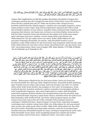 َ‫وَقَدْ رَكَعَ بِهِمْ رَكْعَةً فَلَمّا أَحَسّ بِالنّبِيّ صَلّى اللّهُ عَلَيْهِ وَسَلّمَ ذَهَبَ يَتَأَخّرُ فَأَوْمَأَ إِلَيْهِ فَصَلّى بهِمْ فَلَمّا سَلّم‬
                       ِ
                                                              .‫قَامَ النّبِيّ صَلّى اللّهُ عَلَيْهِ وَسَلّمَ وَقُمتُ فَرَكعْنَا الرّكْعَةَ الّتِي سَبَقَتْنَا‬
                                                                                                  َ       ْ

Artinya: Dari muqhirah bin syu’bah dari ayahnya dia berkata: Rasulullah tertinggal (dari
rombongan pasukan) dan aku tertinggal bersama beliau, ketika beliau selesai dari hajatnya,
beliau bertanya apakah kamu ada air? Maka aku bawakan ember (tempat bersuci),
kemudian membasuh kedua telapak tanganya, wajahnya dan menyingkap lengannya, namun
lengan jubahnya terlalu sempit, maka beliau mengeluarkan tangannya dari bahwa jubah,
dan meletakkan jubahnya di atas bahunya, kemudian beliau membasuh kedua lengannya dan
mengusap ubun-ubunnya, dan bagian atas surbannya serta kedua khufnya (semacam kaos
kaki dari kulit), kemudian beliau naik (kendaraan) dan akupun naik, ketika kami sampai
pada rombongan kaum (para sahabat), mereka sedang shalat yang diimami oleh
Abdurrahman bin Auf, dan sudah selesai satu rakaat, ketika (Abdurrahman bin Auf)
menyadari kedatangan Rasulullah, dia mundur, maka Rasulullah memberi isyarat
kepadanya, maka (Abdurrahman bin Auf) meneruskan tetap mengimami shalat mereka, maka
ketika Abdurrahman bin Auf salam (selesai shalat), Rasulullah berdiri, dan aku berdiri, kami
ruku’ (menyempurnakan) rakaat yang tertinggal. (HR. Imam Muslim, 2/123 Bab Al-Mashu
‘ala An-Nashiyah wa al-‘Imamah no: 81)



    ُ‫أَنّ المُغِيرَةَ بْنَ شُعْبَةَ أَخْبَرَهُ أَنّهُ غَزَا مَعَ رَسُولِ اللّهِ صَلّى اللّهُ عَلَيْهِ وَسَلّمَ تَبُوكَ قَالَ الْمُغِيرَةُ فَتَبَرّزَ رَسُول‬
                                                                                                                                                       ْ
 ُ‫اللّهِ صَلّى اللّهُ عَلَيْهِ وَسَلّمَ قِبَلَ الغَائِطِ فَحَمَلْتُ مَعَهُ إِدَاوَةً قَبْلَ صَلةِ الفَجْرِ فَلَمّا رَجَعَ رَسُولُ اللّهِ صَلّى اللّه‬
                                                       ْ َ                                                      ْ
          َ‫عَلَيْهِ وَسَلّمَ إِلَيّ أَخَذتُ أُهَرِيقُ عَلَى يَدَيْهِ مِنْ الِدَاوَةِ وَغَسَلَ يَدَيْهِ ثَلثَ مَرّاتٍ ثُمّ غَسَلَ وَجهَهُ ثُمّ ذَهَب‬
                            ْ                                َ                             ْ                                    ْ
  َ‫يُخْرِجُ جُبّتَهُ عَنْ ذرَاعَيْهِ فَضَاقَ كُمّا جُبّتِهِ فَأدْخلَ يَدَيْهِ فِي الْجُبّةِ حَتّى أَخْرَجَ ذرَاعَيْهِ مِنْ أَسْفَلِ الْجُبّةِ وَغَسَل‬
                                               ِ                                              َ َ                                    ِ
      ‫قْبَلَ قَالَ الْمُغِيرَةُ فَأَقْبَلتُ مَعَهُ حَتّى نَجِدُ النّاسَ قَدْ قَدّمُوا‬
                                                        ْ                                َ ‫ذرَاعَيْهِ إِلَى المِرْفَقَيْنِ ثُمّ تَوَضّأَ عَلَى خفّيْهِ ثُمّ أ‬
                                                                                                        ُ                                 ْ                 ِ
         َ‫عَبْدَ الرّحْمنِ بْنَ عَوْفٍ فَصَلّى لهُمْ فَأَدرَكَ رَسُولُ اللّهِ صَلّى اللّهُ عَلَيْهِ وَسَلّمَ إِحْدَى الرّكعَتَيْنِ فَصَلّى مَع‬
                                 ْ                                                                        ْ       َ                          َ
      ُ‫النّاسِ الرّكْعَةَ الخِرَةَ فَلَمّا سَلّمَ عَبْدُ الرّحْمَنِ بْنُ عَوْفٍ قَامَ رَسُولُ اللّهِ صَلّى اللّهُ عَلَيْهِ وَسَلّمَ يُتِمّ صَلتَه‬
           َ                                                                                                                           ْ
     َ‫فَأَفْزَعَ ذَلِكَ الْمُسْلِمِينَ فَأَكْثَرُوا التّسْبِيحَ فَلَمّا قَضَى النّبِيّ صَلّى اللّهُ عَلَيْهِ وَسَلّمَ صَلتَهُ أَقْبَلَ عَلَيْهِمْ ثُمّ قَال‬
                                        َ
                                                                         ‫أَحْسَنْتُمْ أَوْ قَالَ قَدْ أَصَبْتُمْ يَغْبِطُهمْ أَنْ صَلّوْا الصّلةَ لِوَقْتِهَا‬
                                                                                       َ                      ُ

Artinya: “Bahwasannya Muqhirah bin Syu’bah menceritakan, bahwa dia berperang
bersama Rasulullah Saw diperang Tabuk. Mughirah berkata; Rasulullah hendak membuang
hajat, kemudia mencari tempat yang tertutup, maka aku bawakan satu ember air sebelum
shalat subuh, ketika beliau kembali, aku tuangkan air dari ember itu ketangannya, beliau
membasuh tiga kali, kemudian membasuh wajahnya, kemudian menyingsingkan jubahnya
untuk mengeluarkan lengannya, akan tetapi lengan jubah itu sempet, maka Rasulullah
memasukan tangannya kedalam jubahnya dan mengeluarkannya dari bawah jubah, maka
beliau membasuh kedua tangannya sampai kedua sikunya, kemudian beliau berwudlu di atas
khuf (maksudnya tidak membasuh kaki, tapi beliau cukup mengusap bagian atas khuf
(semacam kaos kaki yang terbuat dari kulit), kemudian beliau bergegas (menyusul
rombongan), Mughirah berkata: akupun bergegas bersama beliau, maka kami mendapati
romobongan (para sahabat) sedang shalat shalat, dan Abdurrahman bin Auf yang menjadi
imam mereka, dan sudah masuk rakaat terakhir. Maka ketika Abdurrahman bin Auf salam
dan selesai shalat, Rasulullah menyempurnakan shalatnya, maka hal itu membuat kaum
muslimin keheranan (Rasulullah menjadi ma’mum), merekapun memperbanyak tasbih, maka
ketika Rasulullah selesai shalat, beliau menghadap kepada para sahabat dan berkata:
ahsantum (kalian telah berbuat benar), Mughirah berkata: atau beliau waktu itu
 