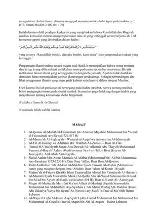 mengatakan: kalian benar, dimana mengajak manusia untuk shalat tepat pada waktunya”.
(HR. Imam Muslim 2/107 no: 105)

Itulah diantara dalil pendapat kedua ini yang menjelaskan bahwa Rosulullah dan Mugirah
masbuk kemudian mereka menyempurnakan raka’at yang tertinggal secara berjama’ah. Hal
teresebut seperti yang disebutkan dalam hadits :

” َ ‫” َ َ َت َاّ ِي ا ل ّكْ َ َاف َ َعْ َا ُمْ ُ و َ ّ َ َع َيْ ِ ا ُ َ ّى ال ّ ِ ّ َا‬
  ‫ن بي ق م‬       ‫ر عة َرك ن ق ت َسلم و َل ه ّ صل‬
                     ‫ل‬                                                  ‫سبق ْن لت‬

yang artinya : Rasulullah berdiri, dan aku berdiri, kami ruku’ (menyempurnakan) rakaat yang
tertinggal.

Penggunaan dhamir nahnu secara makna asal (hakiki) menunjukkan bahwa orang pertama
dan ketiga (yang dibicarakan) melakukan suatu perbuatan secara bersama-sama. Berarti
melakukan rakaat shalat yang ketinggalan itu dengan berjamaah. Apabila tidak diartikan
demikian harus menunjukkan qarinah (keterangan pendukung). Sebagai perbandingan kita
lihat penggunaan dhamir yang sama pada kalimat sebelumnya dalam riwayat Muslim.

Oleh karena iltu lah pendapat ini berpegang pada hadits tersebut, bahwa seorang masbuk
boleh mengangkat imam pada sholat masbuk. Kemudian juga didukung dengan hadits yang
menjelaskan tentang keutamaan sholat berjamaah.

Wallahu a’lamu bi As-Shawab

Walhamdu lillahi rabbil’alamin



                                                          MARAJI’

     1. Al-Qomus Al-Muhith lil-Fairuzabadi (al-‘Allamah Mujiddin Muhammad bin Ya’qub
         al-Fairuzabadi Asy-Syiraji 729-817 H)
     2. Al-Mausu’ah Al-Fiqhiyyah – Wuzarah al-Auqaf wa Asy-syu’un Al-Islamiyyah
     3. Al-Fih Al-Islamiy wa Adillatuh (Dr. Wahbah Az-Zuhaili) –Daar Al-Fikr-
     4. ‘Aunul MA’bud Syarh Sunan Abu Dawud (Al-‘Allamah Abu Thayyib Muhammad
         Syamsu al-Haq al-‘Azhim Abadi bersama Syarh al-Hafizh Ibnu Qayyim Al-
         Jauziyyah) –Maktabah Asslafiyyah-
     5. Nailul Authar Min Asrari Muntafa Al-Akhbar (Muhammad bin ‘Ali bin Muhammad
         Asy-Syaukani 1173-1250 H); Daar Ibnu ‘Affan, Daar Ibnu Al-Qoyiim
     6. Radd Al-Muhtar ‘Ala Ad-Dar Al-Mukhtar Syarh Tanwiir Al-Abshar (Muhammad
         Amin yang masyhur dengan Ibnu ‘Abidin); Daar ‘Alam Al-Kutub –Riyadh
     7. Majmu’ah al-Fatawa (Syaikh Islam Taqiyyuddin Ahmad bin Taimiyyah Al-Harrani)
     8. Al-Muntafa Syarh Muwaththa Malik (Al-Qodhi Abu Al-Walid Sulaiman bin Khalaf
         bin Sa’ad bin Ayyub Al-Baaji, wafat tahun 494 H); Daar al-Kutub Al-‘Alamiyyah
     9. Mugni Al-Muhtaj ila Ma’rifati Ma’ani Alfazh al-Manhaji (Syaikh Syamsuddin
         Muhammad bin Al-Khathiib Asy-Syarbini ) ‘Ala Matni Minhaj Ath-Thalibin (Imam
         Abu Zakariya Yahya bin Syaraf An-Nawawi asy-Syafi’i); Daar al-Ma’rifah Bairut
         Lebanon
     10. Al-Wajiz fi Fiqhi Al-Imam Asy-Syafi’I (Abu Hamid Muhammad bin Muhammad bin
         Muhammad Al-Gozali); Daar al-Arqam bin Abi Al-Arqam – Bairut Lebanon
 