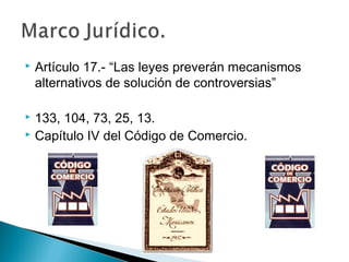  Artículo 17.- “Las leyes preverán mecanismos
alternativos de solución de controversias”
 133, 104, 73, 25, 13.
 Capítulo IV del Código de Comercio.
 