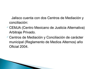 Jalisco cuenta con dos Centros de Mediación y
conciliación:
 CEMJA (Centro Mexicano de Justicia Alternativa)
Arbitraje Privado.
 Centros de Mediación y Conciliación de carácter
municipal (Reglamento de Medios Alternos) año
Oficial 2004.
 