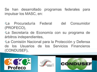 Se han desarrollado programas federales para
impulsar los MASC, en:
•La Procuraduría Federal del Consumidor
(PROFECO),
•La Secretaría de Economía con su programa de
árbitros independientes,
•La Comisión Nacional para la Protección y Defensa
de los Usuarios de los Servicios Financieros
(CONDUSEF),
 