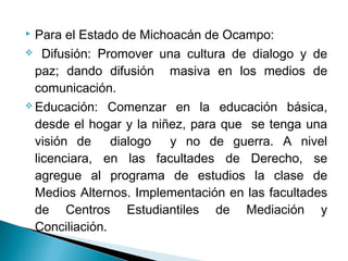  Para el Estado de Michoacán de Ocampo:
 Difusión: Promover una cultura de dialogo y de
paz; dando difusión masiva en los medios de
comunicación.
 Educación: Comenzar en la educación básica,
desde el hogar y la niñez, para que se tenga una
visión de dialogo y no de guerra. A nivel
licenciara, en las facultades de Derecho, se
agregue al programa de estudios la clase de
Medios Alternos. Implementación en las facultades
de Centros Estudiantiles de Mediación y
Conciliación.
 