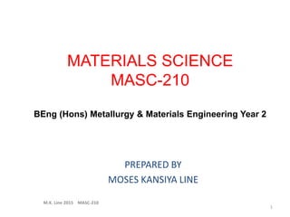 MATERIALS SCIENCE
MASC-210
BEng (Hons) Metallurgy & Materials Engineering Year 2
M.K. Line 2015 MASC-210
1
PREPARED BY
MOSES KANSIYA LINE
 