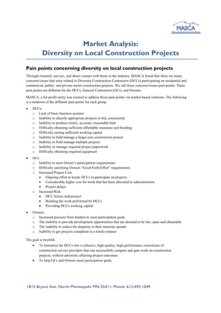 Market Analysis:
Diversity on Local Construction Projects
Pain points concerning diversity on local construction projects
Through research, surveys, and direct contact with those in the industry, MASCA found that there are many
concerns/issues that arise related to Diversity Construction Contractors (DCCs) participating on residential and
commercial, public- and private-sector construction projects. We call these concerns/issues pain points. These
pain points are different for the DCCs, General Contractors (GCs), and Owners.
MASCA, a for-profit entity was created to address those pain points via market-based solutions. The following
is a rundown of the different pain points for each group.
 DCCs:
o Lack of basic business acumen
o Inability to identify appropriate projects to bid, consistently
o Inability to produce timely, accurate, reasonable bids
o Difficulty obtaining sufficient affordable insurance and bonding
o Difficulty raising sufficient working capital
o Inability to field manage a larger-size construction project
o Inability to field manage multiple projects
o Inability to manage required project paperwork
o Difficulty obtaining required equipment
 GCs:
o Inability to meet Owner’s participation requirements
o Difficulty satisfying Owners “Good Faith Effort” requirements
o Increased Project Cost:
 Ongoing effort to locate DCCs to participate on projects
 Considerably higher cost for work that has been allocated to subcontractors
 Project delays
o Increased Risk:
 DCC failure mid-project
 Bonding the work performed by DCCs
 Providing DCCs working capital
 Owners:
o Increased pressure from funders to meet participation goals
o The inability to provide development opportunities that are deemed to be fair, open and obtainable
o The inability to reduce the disparity in their minority spends
o Inability to get projects completed in a timely manner
The goal is twofold:
 To formalize the DCCs into a cohesive, high-quality, high-performance consortium of
construction service providers that can successfully compete and gain work on construction
projects, without adversely affecting project outcomes.
 To help GCs and Owners meet participation goals.
 