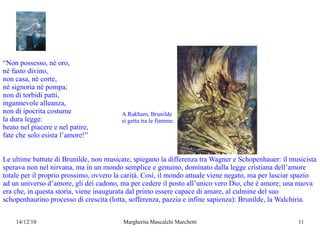 “ Non possesso, né oro, né fasto divino, non casa, nè corte, né signoria né pompa; non di torbidi patti, ingannevole alleanza, non di ipocrita costume la dura legge: beato nel piacere e nel patire, fate che solo esista l’amore!” Le ultime battute di Brunilde, non musicate, spiegano la differenza tra Wagner e Schopenhauer: il musicista sperava non nel nirvana, ma in un mondo semplice e genuino, dominato dalla legge cristiana dell’amore totale per il proprio prossimo, ovvero la carità. Così, il mondo attuale viene negato, ma per lasciar spazio ad un universo d’amore, gli dei cadono, ma per cedere il posto all’unico vero Dio, che è amore; una nuova era che, in questa storia, viene inaugurata dal primo essere capace di amare,  al culmine del suo schopenhaurino processo di crescita (lotta, sofferenza, pazzia e infine sapienza) : Brunilde, la Walchiria. A.Rakham, Brunilde si getta tra le fiamme. 
