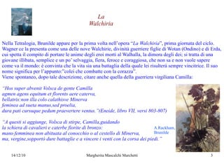 Nella Tetralogia, Brunilde appare per la prima volta nell’opera “ La Walchiria ”, prima giornata del ciclo. Wagner ce la presenta come una delle nove Walchirie, divinità guerriere figlie di Wotan (Ondino) e di Erda, cui spetta il compito di portare le anime degli eroi morti al Walhalla, la dimora degli dei; si tratta di una giovane illibata, semplice e un po’ selvaggia, fiera, feroce e coraggiosa, che non sa e non vuole sapere come va il mondo: è convinta che la vita sia una battaglia della quale lei risulterà sempre vincitrice. Il suo nome significa per l’appunto:”colei che combatte con la corazza”. Viene spontaneo, dopo tale descrizione, citare anche quella della guerriera virgiliana Camilla:  “ Hos super abvenit Volsca de gente Camilla  agmen agens equitum et florents aere caterva, bellatrix:non illa colo calathisve Minerva feminea ad sueta manus,sed proelia, dura pati cursuque pedum praevertere ventus.”(Eneide, libro VII, versi 803-807) “ A questi si aggiunge, Volsca di stirpe, Camilla,guidando la schiera di cavalieri e caterbe fiorite di bronzo: mano femminea non abituata al conocchio o al cestello di Minerva, ma, vergine,sopportò dure battaglie e a vincere i venti con la corsa dei piedi.” La Walchiria A.Rackham,  Brunilde 