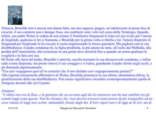 Tuttavia, Brunilde non è ancora una donna fatta, ma una ragazza, peggio, un’adolescente in piena fase di crescita: il suo carattere non è dunque fisso, ma cambierà varie volte nel corso della Tetralogia. Quando, infatti, suo padre Wotan le ordina di non aiutare il fratellastro Siegmund in lotta col suo rivale per l’amore di Sieglinde, qualcosa in lei si frantuma, e Brunilde per la prima volta si ribella a lui: l'amore disperato di Siegmund  per Siegliende le ha toccato il cuore,impietosendo la feroce guerriera. Ma pagherà cara la sua  disobbedienza: il padre condanna lei, la figlia prediletta, la più amata tra tutte, all’esilio dal Walhalla, alla perdita dell’immortalità, alla reclusione in una grotta dove dormirà fino a quando un uomo qualsiasi la sveglierà e la farà così sua.  Di fronte alla furia del padre, Brunilde è atterrita, ascolta tremante la sua disonorevole condanna, e infine cade a terra disperata; ma presto ritrova il suo coraggio e si rialza, guardando il padre diritto negli occhi, e  gli domanda dignitosamente: “ Era così vergognoso quel ch’io commisi che il mio disfatto così vergognosamente punisci?” Alla risposta chiaramente affermativa di Wotan, Brunilde pronuncia la sua ultima, drammatica difesa, la giustificazione della sua disobbedienza.   Può essere significativo ricordare contemporaneamente quella di Antigone davanti allo zio Creonte: Antigone: “ L’editto non era di Zeus, e la giustizia che sta accanto agli dei di sottoterra non ha mai stabilito tra gli uomini leggi come queste. Non ho ritenuto che i tuoi decreti avessero tanto potere da far trasgredire ad un esser umano le leggi non scritte, immutabili, fissate dagli dei. Il loro vigore non è di oggi né di ieri, ma di  