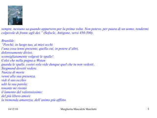 sempre, nessuno sa quando apparvero per la prima volta. Non potevo, per paura di un uomo, rendermi colpevole di fronte agli dei.” (Sofocle, Antigone, versi 450-500). Brunilde: “ Perché, in luogo tuo, ai miei occhi  l’una cosa tenni presente, quella cui, in potere d’altri, dolorosamente diviso, sconsigliatamente volgesti le spalle! Colei che nella pugna a Wotan  guarda le spalle, costei sola vide dunque quel che tu non vedesti.. Siegmund dovetti vedere. Nunzia di morte venni alla sua presenza, vidi il suo occhio udii la sua parola; tonante mi risonò  il lamento del valorosissimo: del più libero amore la tremenda amarezza, dell’animo più afflitto 