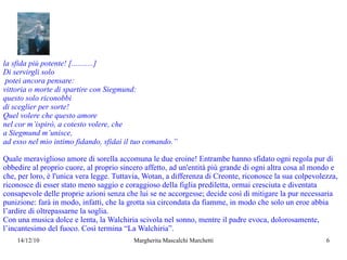 la sfida più potente! [...........] Di servirgli solo potei ancora pensare: vittoria o morte di spartire con Siegmund: questo solo riconobbi  di sceglier per sorte! Quel volere che questo amore nel cor m’ispirò, a cotesto volere, che a Siegmund m’unisce, ad esso nel mio intimo fidando, sfidai il tuo comando.” Quale meraviglioso amore di sorella accomuna le due eroine! Entrambe hanno sfidato ogni regola pur di obbedire al proprio cuore, al proprio sincero affetto, ad un'entità più grande di ogni altra cosa al mondo e che, per loro, è l'unica vera legge. Tuttavia, Wotan, a differenza di Creonte, riconosce la sua colpevolezza, riconosce di esser stato meno saggio e coraggioso della figlia prediletta, ormai cresciuta e diventata consapevole delle proprie azioni senza che lui se ne accorgesse; decide così di mitigare la pur necessaria punizione: farà in modo, infatti, che la grotta sia circondata da fiamme, in modo che solo un eroe abbia l’ardire di oltrepassarne la soglia. Con una musica dolce e lenta, la Walchiria scivola nel sonno, mentre il padre evoca, dolorosamente, l’incantesimo del fuoco. Così termina “La Walchiria”.  