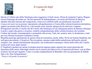 Questo è l’ultimo atto della Tetralogia,come suggerisce il titolo stesso. Prima di comporre l’opera, Wagner era nel frattempo diventato un ”devoto apostolo”di Schopenhauer, e le teorie del filosofo di Danzica, adattate alla fede luterana del compositore, erano così confluite nella sua produzione musicale. Il  Crepuscolo  non è un eccezione: tipicamente schopenhauriano è il tema della volontà di potenza distruttrice, appena accennata nella  Walchiria , e del mondo come insieme spregevole di cattiverie e inganni. Protagonista stavolta è l’anello che dà il titolo alla tetralogia,col suo famigerato potere di dannare chiunque lo porti e aspiri alla gloria e al potere, simbolo schopenhauriano della volontà di potere che scardina l’ordine del mondo, corrompendolo e portandolo alla rovina. Tutti, dei, uomini, nani, lo desiderano, e tutti per esso firmano la propria condanna a morte. Brunilde partecipa apertamente di questo clima di corruzione, morte, follia. Né lei né l'amato Siegfried, che nell'opera precedente, il  Siegfried , l'ha risvegliata, saranno colpiti dalla maledizione dell'anello, perché semplici, non  attratti minimamente dal potere, ma risulteranno comunque vittime della follia che l’anello scatena nel cuore degli uomini. E' Siegfried a perdere per primo la propria purezza ingenua eppur sapiente per essere partecipe del fenomeno della storia, fatta dagli uomini con le astuzie più riprovevoli e le passioni più basse: con un filtro d’amore, bevuto per inganno, l’eroe si scorda completamente di Brunilde e del suo giuramento di fedeltà fatto a  lei. Dice Schopenhauer: “ Pazzo è chi perde la memoria” Il crepuscolo degli dei 