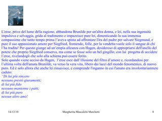 L'eroe, privo del lume della ragione, abbandona Brunilde per un'altra donna, e lei, nella sua ingenuità impulsiva e selvaggia, grida al tradimento e impazzisce pure lei, dimenticando la sua immensa compassione che tanto tempo prima l’aveva spinta ad affrontare l'ira del padre per salvare Siegmund, e pure il suo appassionato amore per Siegfried, fremendo, folle, per la vendetta:vuole solo il sangue di chi l’ha tradita! Per questo giunge ad un’empia alleanza con Hagen, desideroso di appropriarsi dell'anello del potere che proprio Siegfried conserva, ma come se fosse solo un bel gingillo; con lui  progetta di uccidere l’eroe, rivelandogli che solo alla schiena può essere ferito. Solo quando viene ucciso da Hagen,  l’eroe esce dall’illusione del filtro d’amore e, ricordandosi per l’ultima volta dell'amata Brunilde, va verso la vera vita, libero dai lacci del mondo fenomenico, di nuovo puro. Ed è solo allora che anche lei rinsavisce, e comprende l'inganno in cui l'amato era involontariamnete caduto: “ Di lui più sincero nessuno prestò giuramenti; di lui più fido nessuno mantenne i patti; di lui più puro  nessun altro amò! 
