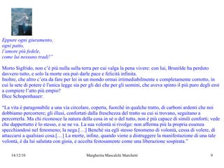 Eppure ogni giuramento, ogni patto, l’amore più fedele, come lui nessuno tradì!” Morto Sigfrido, non c’è più nulla sulla terra per cui valga la pena vivere: con lui, Brunilde ha perduto davvero tutto, e solo la morte ora può darle pace e felicità infinita.  Inoltre, che altro c’era da fare per lei in un mondo ormai irrimediabilmente e completamente corrotto, in cui la sete di potere è l'unica legge sia per gli dei che per gli uomini, che aveva spinto il più puro degli eroi a compiere l’atto più empio?  Dice Schopenhauer: “ La vita è paragonabile a una via circolare, coperta, fuorchè in qualche tratto, di carboni ardenti che noi dobbiamo percorrere; gli illusi, confortati dalla freschezza del tratto su cui si trovano, seguitano a percorrerla. Ma chi riconosce la natura della cosa in sé o del tutto, non è più capace di simili conforti; vede che dappertutto è lo stesso, e se ne va. La sua volontà si rivolge: non afferma più la propria essenza specchiandosi nel fenomeno; la nega.[…] Benchè sia egli stesso fenomeno di volontà, cessa di volere, di attaccarsi a qualsiasi cosa.[…] La morte, infine, quando viene a distruggere la manifestazione di una tale volontà, è da lui salutata con gioia, e accolta festosamente come una liberazione sospirata.” 