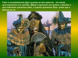 Falar é completamente  fácil , quando se tem palavras  em mente que expressem sua opinião.  Difícil  é expressar por gestos e atitudes o que realmente queremos dizer, o quanto queremos dizer, antes que a pessoa se vá.  
