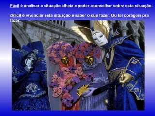 Fácil  é analisar a situação alheia e poder aconselhar sobre esta situação.  D ifícil  é vivenciar esta situação e saber o que fazer. Ou ter coragem pra fazer.   