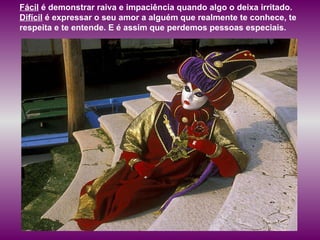 Fácil  é demonstrar raiva e impaciência quando algo o deixa irritado.  Difícil  é expressar o seu amor a alguém que realmente te conhece, te respeita e te entende. E é assim que perdemos pessoas especiais.  
