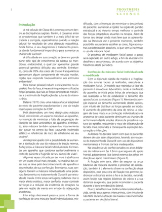 2 PROSTHESIS
S C I E N C E
L A B O R A T O R Y i n
Introdução
A má oclusão de Classe III é a menos comum den-
tre as discrepâncias sagitais. Porém, é consenso entre
os ortodontistas que também é a mais difícil de ser
tratada e corrigida, especialmente quando a relação
oclusal for resultado de uma alteração esquelética.
Desta forma, o seu diagnóstico e tratamento preco-
ce são de fundamental importância para aumentar as
chances de sucesso6
.
A dificuldade em sua correção se deve em grande
parte pelo tipo de crescimento da cabeça da man-
díbula, endocondral, o qual por apresentar grande
potencial genético dificulta seu controle. Entretan-
to, cerca de 70% dos casos de Classe III esqueléticas
apresentam algum componente de retrusão maxilar,
região que responde favoravelmente aos estímulos
ambientais2
.
Para tornar possível induzir o crescimento no es-
queleto fixo da face, é necessário que sejam utilizadas
forças pesadas, que são as forças ortopédicas mecâni-
cas e o estímulo da fragilização das suturas do vícero-
-crânio.
Delaire (1971) criou uma máscara facial adaptável
ao rosto do paciente popularizando o uso da tração
reversa para correção da Cl III1
.
Petit desenvolveu um novo design para máscara
facial, oferecendo um aspecto mais leve ao aparelho,
na intenção de minimizar a falta de cooperação de-
corrente do fator antiestético do aparelho. Entretan-
to, essa máscara também apresentou inconveniente
por passar no centro da face, causando incômodo
estético e referências de risco de estrabismo ao seu
usuário5
.
Ainda preocupado com a possibilidade de aumen-
tar a aceitação do uso da máscara de tração reversa,
Turley criou a máscara facial individualizada. Forman-
do um aparelho que contorna confortavelmente o
rosto do paciente e fugindo de seu campo de visão7
.
Algumas vezes criticada por ser mais trabalhosa e
ter um custo inicial mais elevado, na maioria das ve-
zes isso se deve pelo desconhecimento do aparelho e
dos métodos de sua confecção. Entretanto, suas van-
tagens tornam a máscara individualizada uma pode-
rosa ferramenta no tratamento da Classe III por retru-
são de maxila. Entre estas vantagens podemos citar o
maior efeito estético, maior conforto, maior controle
de forças e a redução da incidência de irritações na
pele em região de mento em virtude da adequação
anatômica.
Este artigo descreverá passo a passo a forma de
confecção de uma máscara facial individualizada, mo-
dificada, com a intenção de minimizar o desconforto
do paciente, aumentar a rigidez na região do gancho
extrabucal e ao mesmo tempo melhorar o controle
das forças ortopédicas atuantes na terapia. Além de
tornar seu design ainda mais leve que as apresenta-
das na literatura até o presente momento, também
possibilita ao paciente escolher as cores, figuras e ou-
tras caracterizações possíveis, o que vem a incentivar
o uso da máscara facial.
O processo de moldagem facial passo a passo
será explicado em outro artigo, a fim de elucidar com
detalhes o seu processo, de acordo com os objetivos
filosóficos deste periódico.
Confecção da máscara facial individualizada
e modificada
Com a disjunção rápida da maxila e a fragiliza-
ção das suturas faciais já realizadas, executa-se a
moldagem facial. O modelo que reproduz a face do
paciente é enviado ao laboratório, onde a confecção
do aparelho se inicia pelas linhas de orientação que
são realizadas a fim de estabelecer o tamanho dos
apoios faciais da máscara (Figura 1). Merecendo aten-
ção especial ao tamanho aumentado destes apoios,
com intuito de distribuir as forças geradas ao tecido.
O aumento do perímetro da área de resina, a cola-
gem de base macia e a confecção individualizada na
anatomia de cada paciente diminuem as chances de
se formarem desde simples úlceras de pressão à rup-
tura do epitélio, reduzindo o risco de dilaceração de
tecidos mais profundos e consequente exposição des-
sa região a infecções.
As lesões nos tecidos fazem com que os pacientes
deixem de usar esses dispositivos, levando ao insuces-
so do tratamento da Classe III com uso de dispositivos
mentonianos e frontais da face inadequados.
Na sequência são confeccionados os arcos bilate-
rais da máscara em fio 1.6mm que seguem do apoio
frontal, passando na face lateral externa dos olhos em
direção ao apoio mentoniano (Figura 2).
A fixação com cera, além de segurar os arcos
bilaterais da máscara durante o processo de acriliza-
ção, também é o elemento chave na confecção desse
dispositivo, pois essa cera de fixação nos permite pa-
dronizar a distância entre o fio e os tecidos, evitando
assim lesões nas regiões bilaterais do crânio e a sua
distância exagerada, que pode incomodar o paciente
durante o sono em decúbito lateral.
O arco labial tem sua distância látero-lateral redu-
zida, sendo essa apenas intercaninos, com intuito de
não fletir durante a tração da maxila e não incomodar
o paciente em decúbito lateral.
 