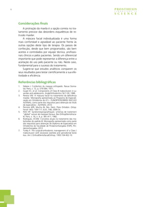 6 PROSTHESIS
S C I E N C E
L A B O R A T O R Y i n
Considerações finais
A protração da maxila é a opção correta no tra-
tamento precoce das desordens esqueléticas de re-
trusão maxilar.
A máscara facial individualizada é uma forma
mais confortável e agradável ao paciente frente às
outras opções deste tipo de terapia. Os passos de
confecção, desde que bem programados, são bem
aceitos e controlados por equipe técnica, profissio-
nais clínicos e pelos pacientes. Sendo um diferencial
importante que pode representar a diferença entre a
aceitação do uso pelo paciente ou não. Neste caso,
fundamental para o sucesso do tratamento.
Sugere-se que estudos analíticos comparem os
seus resultados para testar cientificamente a sua efe-
tividade e eficiência.
Referências bibliográficas
1.	 Delaire J. Confection du masque orthopedic. Revue Stoma-
tol, Paris, v. 72, p. 579-584; 1971.
2.	 Guyer EC, et al. Components of Class III malocclusion in ju-
veniles and adolescents. AngleOrthodontics 56:7-30; 1986.
3.	 Pereira VM. A máscara facial no tratamento da deficiência
maxilar. Monografia apresentada ao Programa de Especiali-
zação em Ortodontia do ICS – FUNORTE/SEOBRÁS NÚCLEO
ALFENAS, como parte dos requisitos para obtenção do título
de especialista – ALFENAS; 2010
4.	 Perrone APR, Mucha JN. Rev. Dent. Press Ortodon. Ortop.
Facial 14(5): 109-117, ILUS, TAB; 2009 Oc.
5.	 Petit HP. Syndromesprognathiques: schemas de traitement
“global” autuor de masques faciaux. Rev OrthopDentoFacia-
le, Paris, v. 16, n. 4, p. 381-411; 1982.
6.	 Rodrigues, VCDM. Conceitos atuais no tratamento das ma-
loclusões do padrão III. Monografia apresentada como parte
dos requisitos para obtenção do Diploma de Especialista em
Ortodontia da Faculdade de Pindamonhangaba (FAPI), Pin-
damonhangaba; 2012
7.	 Turley P. The surgical-orthodontic management of a Class I
malocclusion with excessive overbite and periodontal bone
loss. Am J OrthodDentofacialOrthop; 1993;104:402-10.
 