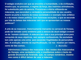 O estágio evolutivo em que se encontra a humanidade, o da civilização, mostra que, no processo, o regime da força, dos instintos animalescos, foi substituído pelo da astúcia. Procura-se a vitória utilizando-se máscaras, que escondem a verdadeira personalidade do seu usuário. Assim se porta a maioria da nossa sociedade e o exemplo mais enfático é o da nossa classe política. Com honrosas exceções, o que se esconde por trás da beleza das máscaras com que se apresentam os nossos políticos?  A arte de se mascarar, historicamente marcante no carnaval de Veneza, pode ser tomado como emblema para a astúcia do atual estágio evoluti-vo do  homem civilizado. A máscara tem sido a sua principal arma para conquista de seus objetivos, nem sempre confessáveis. Na sociedade tem sido apenas uma arma  para esconder fragilidades de personalida-des. A evolução, através da espiritualização, vai nos  mostrar por inteiro, como de fato somos.  J. Meirelles Admiremos a beleza das mascaras e das vestes dos mascarados de Veneza, uma verdadeira arte, e meditemos sobre o texto do grande Drumond de Andrade, que, no campo romântico, mostra-nos como é difícil deixar de usar a máscara. 