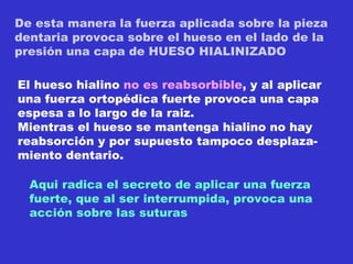 De esta manera la fuerza aplicada sobre la pieza  dentaria provoca sobre el hueso en el lado de la presión una capa de HUESO HIALINIZADO El hueso hialino  no es reabsorbible , y al aplicar una fuerza ortopédica fuerte provoca una capa espesa a lo largo de la raiz. Mientras el hueso se mantenga hialino no hay reabsorción y por supuesto tampoco desplaza- miento dentario. Aqui radica el secreto de aplicar una fuerza  fuerte, que al ser interrumpida, provoca una  acción sobre las suturas 