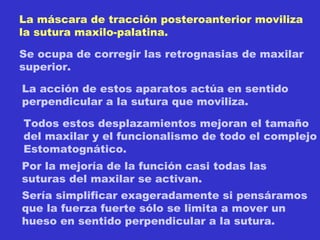 La máscara de tracción posteroanterior moviliza la sutura maxilo-palatina. Se ocupa de corregir las retrognasias de maxilar superior. La acción de estos aparatos actúa en sentido perpendicular a la sutura que moviliza.  Todos estos desplazamientos mejoran el tamaño del maxilar y el funcionalismo de todo el complejo Estomatognático. Por la mejoría de la función casi todas las  suturas del maxilar se activan.  Sería simplificar exageradamente si pensáramos que la fuerza fuerte sólo se limita a mover un hueso en sentido perpendicular a la sutura. 