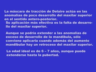La máscara de tracción de Delaire actúa en las anomalías de poco desarrollo del maxilar superior en el sentido antero-posterior. Su aplicación más efectiva es la falta de desarro- llo del maxilar superior. Aunque se podría extender a las anomalías de  exceso de desarrollo de la mandíbula, sólo  conviene aplicarla cuando además del aumento mandibular hay un retroceso del maxilar superior. La edad ideal es de 6 – 7 años, aunque puede extenderse hasta la pubertad. 