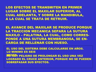 LOS EFECTOS SE TRANSMITEN EN PRIMER  LUGAR SOBRE EL MAXILAR SUPERIOR, AL CUAL ADELANTA, Y SOBRE LA MANDIBULA, A LA CUAL SE TRATA DE RETRUIR. EL AVANCE DEL MAXILAR SE PRODUCE PORQUE LA TRACCION MECANICA SEPARA LA SUTURA MAXILO – PALATINA, LA CUAL, COMO CORRES- PONDE A UNA SUTURA MEMBRANOSA, SE EN- CARGA DE RELLENAR CON HUESO. EL USO DEL SISTEMA DEBE CALCULARSE EN AÑOS. LO MINIMO ES SEIS MESES NO HAY PELIGRO DE PROLONGAR EL USO UNA VEZ LOGRADO EL CRUCE ANTERIOR, PORQUE NO SE PUEDEN SOBREPASAR SUS EFECTOS. 
