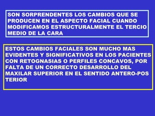 SON SORPRENDENTES LOS CAMBIOS QUE SE PRODUCEN EN EL ASPECTO FACIAL CUANDO MODIFICAMOS ESTRUCTURALMENTE EL TERCIO MEDIO DE LA CARA ESTOS CAMBIOS FACIALES SON MUCHO MAS EVIDENTES Y SIGNIFICATIVOS EN LOS PACIENTES CON RETOGNASIAS O PERFILES CONCAVOS, POR FALTA DE UN CORRECTO DESARROLLO DEL MAXILAR SUPERIOR EN EL SENTIDO ANTERO-POS TERIOR 