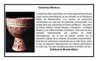 Cerámica Mixteca
La cerámica Rojo sobre Bayo es un tipo especial de cerámica
cuyos restos arqueológicos se han fechado en el Preclásico
Medio de Mesoamérica. Los centros de producción
identificados con este tipo de materiales corresponden a la
amplia zona que comprende el Centro de México —los valles
de Toluca, México, Puebla-Tlaxcala y Tehuacán—, la Región
Mixteca y los Valles Centrales de Oaxaca. Esta zona ha sido
habitada históricamente por pueblos de habla
otomangueana, por lo que se supone podrían ser la
expresión cultural de un conjunto de pueblos emparentados.
Este tipo de cerámica se caracteriza por su color bayo, sobre
el que se colocaron decoraciones con motivos geométricos
en color rojo. De esta cromática proviene el nombre del tipo.
Orfebrería Monte Albán
 