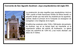 Convento de San Agustín Acolman: Joya arquitectónica del siglo XVI.
La construcción de esta magnífica joya arquitectónica inició en
1524, cuando el fraile franciscano Andrés de Olmos levantó un
pequeño templo que más tarde fue ampliado por los agustinos,
quienes desde el principio de la Conquista se encargaron de
evangelizar a los indígenas de la región.
El edificio fue construido entre 1539 y 1560 dentro del perímetro
de Acolman, que en un tiempo logró ser importante en la
organización política del señorío de Acolhuacan. La iglesia
ocupa una superficie de 1,054 m2, y sus muros alcanzan una
altura de 21 metros.
 