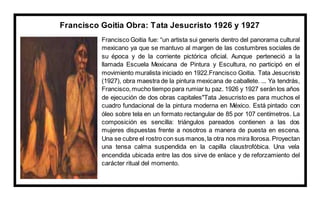 Francisco Goitia Obra: Tata Jesucristo 1926 y 1927
Francisco Goitia fue: “un artista sui generis dentro del panorama cultural
mexicano ya que se mantuvo al margen de las costumbres sociales de
su época y de la corriente pictórica oficial. Aunque perteneció a la
llamada Escuela Mexicana de Pintura y Escultura, no participó en el
movimiento muralista iniciado en 1922.Francisco Goitia. Tata Jesucristo
(1927), obra maestra de la pintura mexicana de caballete. ... Ya tendrás,
Francisco,mucho tiempo para rumiar tu paz. 1926 y 1927 serán los años
de ejecución de dos obras capitales"Tata Jesucristo es para muchos el
cuadro fundacional de la pintura moderna en México. Está pintado con
óleo sobre tela en un formato rectangular de 85 por 107 centímetros. La
composición es sencilla: triángulos pareados contienen a las dos
mujeres dispuestas frente a nosotros a manera de puesta en escena.
Una se cubre el rostro con sus manos,la otra nos mira llorosa. Proyectan
una tensa calma suspendida en la capilla claustrofóbica. Una vela
encendida ubicada entre las dos sirve de enlace y de reforzamiento del
carácter ritual del momento.
 