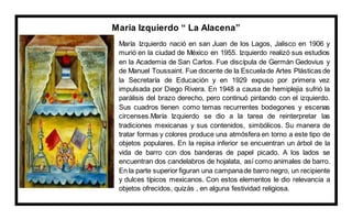 Maria Izquierdo “ La Alacena”
María Izquierdo nació en san Juan de los Lagos, Jalisco en 1906 y
murió en la ciudad de México en 1955. Izquierdo realizó sus estudios
en la Academia de San Carlos. Fue discípula de Germán Gedovius y
de Manuel Toussaint. Fue docente de la Escuelade Artes Plásticas de
la Secretaría de Educación y en 1929 expuso por primera vez
impulsada por Diego Rivera. En 1948 a causa de hemiplejia sufrió la
parálisis del brazo derecho, pero continuó pintando con el izquierdo.
Sus cuadros tienen como temas recurrentes bodegones y escenas
circenses.María Izquierdo se dio a la tarea de reinterpretar las
tradiciones mexicanas y sus contenidos, simbólicos. Su manera de
tratar formas y colores produce una atmósfera en torno a este tipo de
objetos populares. En la repisa inferior se encuentran un árbol de la
vida de barro con dos banderas de papel picado. A los lados se
encuentran dos candelabros de hojalata, así como animales de barro.
En la parte superior figuran una campanade barro negro, un recipiente
y dulces típicos mexicanos. Con estos elementos le dio relevancia a
objetos ofrecidos, quizás , en alguna festividad religiosa.
 