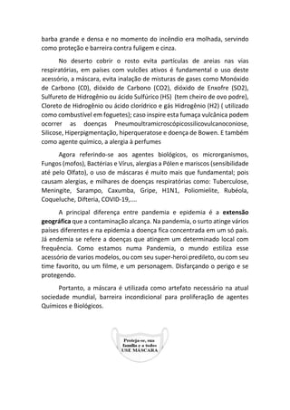 barba grande e densa e no momento do incêndio era molhada, servindo
como proteção e barreira contra fuligem e cinza.
No deserto cobrir o rosto evita partículas de areias nas vias
respiratórias, em países com vulcões ativos é fundamental o uso deste
acessório, a máscara, evita inalação de misturas de gases como Monóxido
de Carbono (C0), dióxido de Carbono (CO2), dióxido de Enxofre (SO2),
Sulfureto de Hidrogênio ou ácido Sulfúrico (HS) (tem cheiro de ovo podre),
Cloreto de Hidrogênio ou ácido clorídrico e gás Hidrogênio (H2) ( utilizado
como combustível em foguetes); caso inspire esta fumaça vulcânica podem
ocorrer as doenças Pneumoultramicroscópicossilicovulcanoconiose,
Silicose, Hiperpigmentação, hiperqueratose e doença de Bowen. E também
como agente químico, a alergia à perfumes
Agora referindo-se aos agentes biológicos, os microrganismos,
Fungos (mofos), Bactérias e Vírus, alergias a Pólen e mariscos (sensibilidade
até pelo Olfato), o uso de máscaras é muito mais que fundamental; pois
causam alergias, e milhares de doenças respiratórias como: Tuberculose,
Meningite, Sarampo, Caxumba, Gripe, H1N1, Poliomielite, Rubéola,
Coqueluche, Difteria, COVID-19,....
A principal diferença entre pandemia e epidemia é a extensão
geográfica que a contaminação alcança. Na pandemia, o surto atinge vários
países diferentes e na epidemia a doença fica concentrada em um só país.
Já endemia se refere a doenças que atingem um determinado local com
frequência. Como estamos numa Pandemia, o mundo estiliza esse
acessório de varios modelos, ou com seu super-heroi predileto, ou com seu
time favorito, ou um filme, e um personagem. Disfarçando o perigo e se
protegendo.
Portanto, a máscara é utilizada como artefato necessário na atual
sociedade mundial, barreira incondicional para proliferação de agentes
Químicos e Biológicos.
 