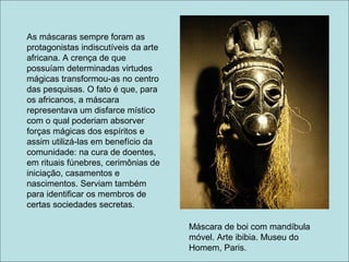As máscaras sempre foram as
protagonistas indiscutíveis da arte
africana. A crença de que
possuíam determinadas virtudes
mágicas transformou-as no centro
das pesquisas. O fato é que, para
os africanos, a máscara
representava um disfarce místico
com o qual poderiam absorver
forças mágicas dos espíritos e
assim utilizá-las em benefício da
comunidade: na cura de doentes,
em rituais fúnebres, cerimônias de
iniciação, casamentos e
nascimentos. Serviam também
para identificar os membros de
certas sociedades secretas.

                                      Máscara de boi com mandíbula
                                      móvel. Arte ibibia. Museu do
                                      Homem, Paris.
 